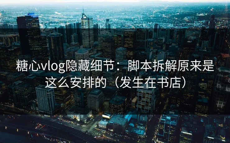 糖心vlog隐藏细节：脚本拆解原来是这么安排的（发生在书店）