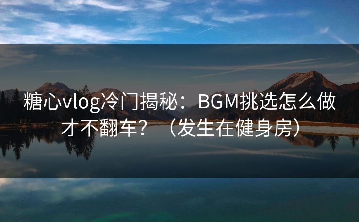 糖心vlog冷门揭秘：BGM挑选怎么做才不翻车？（发生在健身房）